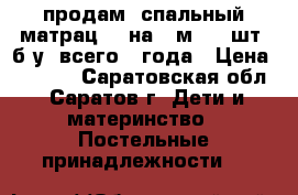 продам 1спальный матрац 80 на 2 м. (2 шт) б.у. всего 3 года › Цена ­ 1 000 - Саратовская обл., Саратов г. Дети и материнство » Постельные принадлежности   